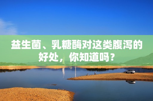 益生菌、乳糖酶对这类腹泻的好处，你知道吗？