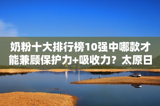 奶粉十大排行榜10强中哪款才能兼顾保护力+吸收力？太原日报2023-11-06 11:09山西太原日报2023-11-06 11:09山西