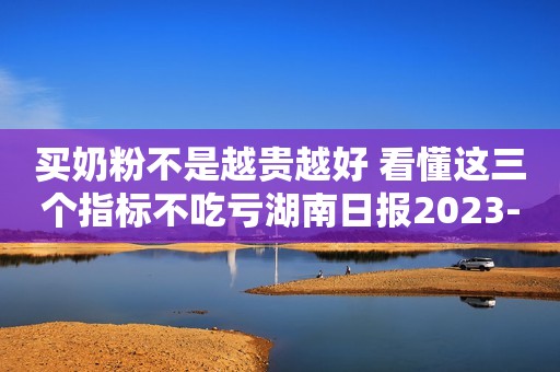 买奶粉不是越贵越好 看懂这三个指标不吃亏湖南日报2023-10-11 10:56湖南日报2023-10-11 10:56