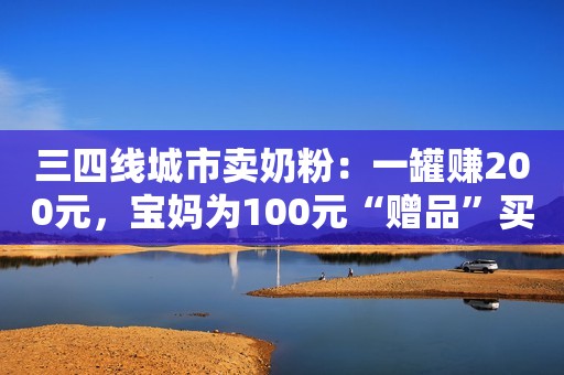 三四线城市卖奶粉：一罐赚200元，宝妈为100元“赠品”买一万多元奶粉新浪财经2020-01-12 17:09新浪财经2020-01-12 17:09