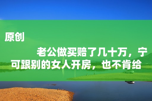 原创
            老公做买赔了几十万，宁可跟别的女人开房，也不肯给孩子买奶粉
