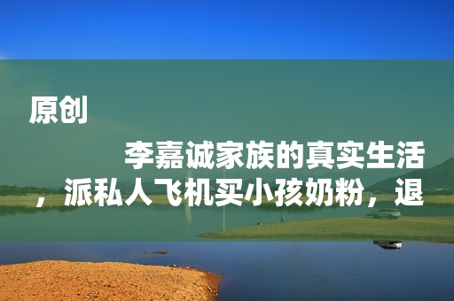 原创
            李嘉诚家族的真实生活，派私人飞机买小孩奶粉，退役特种兵当保镖