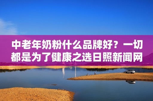 中老年奶粉什么品牌好？一切都是为了健康之选日照新闻网2023-10-30 10:44安徽日照新闻网2023-10-30 10:44安徽