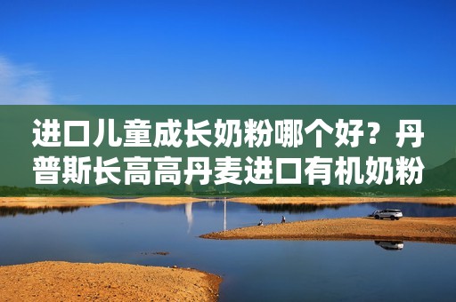 进口儿童成长奶粉哪个好？丹普斯长高高丹麦进口有机奶粉介绍干货！