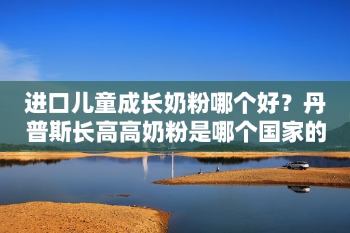 进口儿童成长奶粉哪个好？丹普斯长高高奶粉是哪个国家的？
