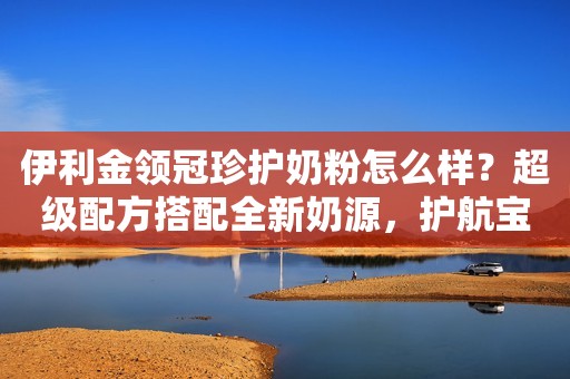 伊利金领冠珍护奶粉怎么样？超级配方搭配全新奶源，护航宝宝成长