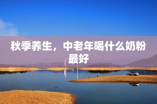 秋季养生，中老年喝什么奶粉最好
