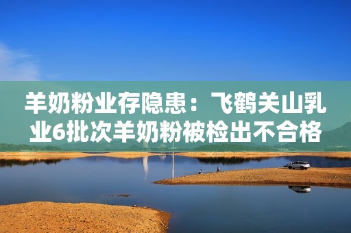 羊奶粉业存隐患：飞鹤关山乳业6批次羊奶粉被检出不合格