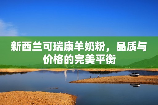 新西兰可瑞康羊奶粉，品质与价格的完美平衡