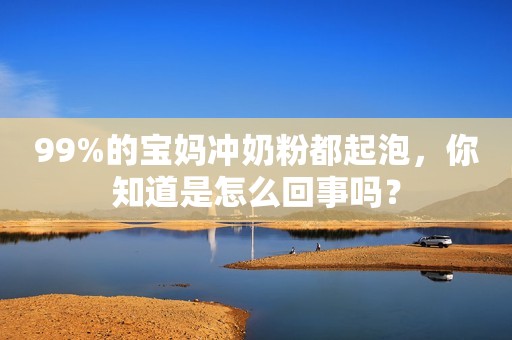 99%的宝妈冲奶粉都起泡，你知道是怎么回事吗？