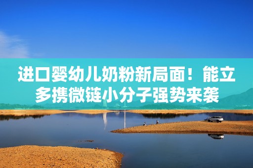 进口婴幼儿奶粉新局面！能立多携微链小分子强势来袭