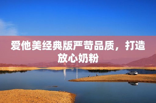 爱他美经典版严苛品质，打造放心奶粉