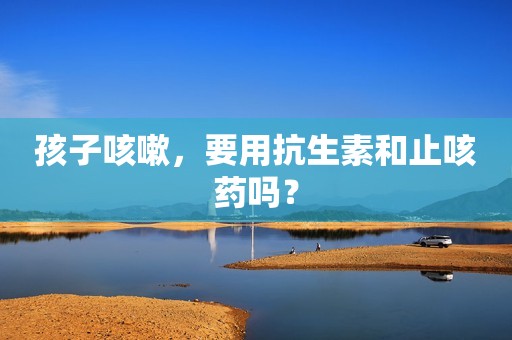 孩子咳嗽，要用抗生素和止咳药吗？