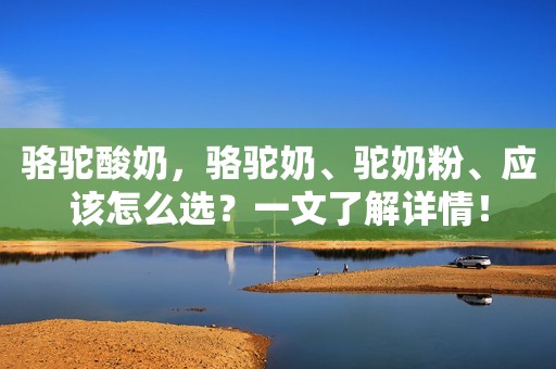 骆驼酸奶，骆驼奶、驼奶粉、应该怎么选？一文了解详情！