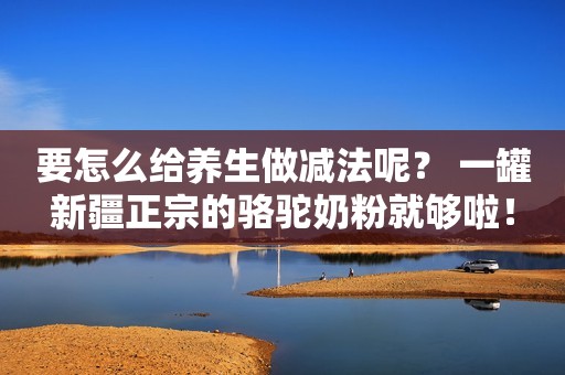 要怎么给养生做减法呢？ 一罐新疆正宗的骆驼奶粉就够啦！