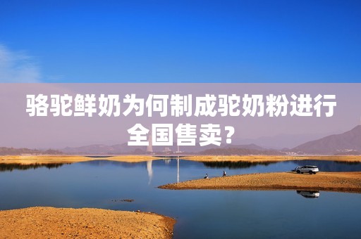 骆驼鲜奶为何制成驼奶粉进行全国售卖？