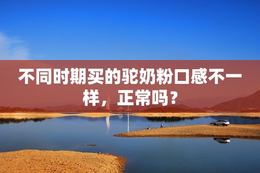 不同时期买的驼奶粉口感不一样，正常吗？