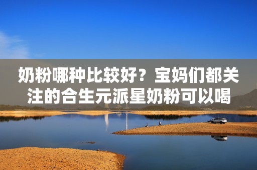 奶粉哪种比较好？宝妈们都关注的合生元派星奶粉可以喝