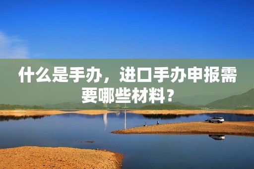 什么是手办，进口手办申报需要哪些材料？