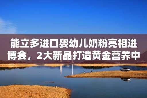 能立多进口婴幼儿奶粉亮相进博会，2大新品打造黄金营养中国青年网2023-11-09 19:40北京中国青年网2023-11-09 19:40北京