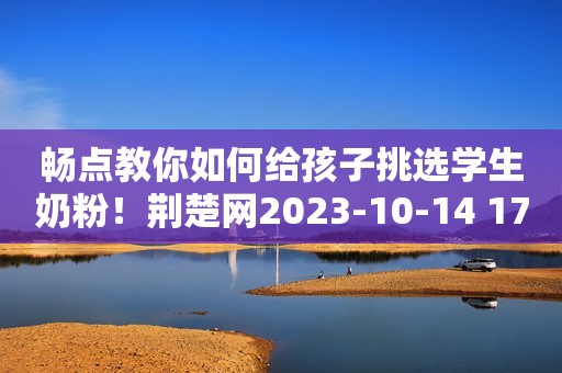 畅点教你如何给孩子挑选学生奶粉！荆楚网2023-10-14 17:12荆楚网2023-10-14 17:12