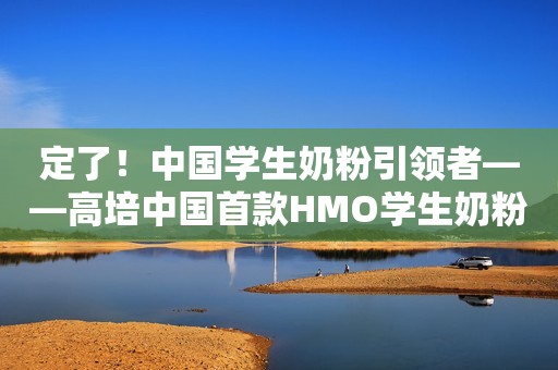 定了！中国学生奶粉引领者——高培中国首款HMO学生奶粉强势上市
