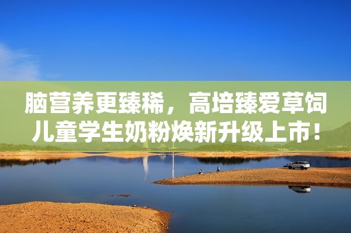 脑营养更臻稀，高培臻爱草饲儿童学生奶粉焕新升级上市！
