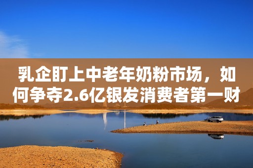 乳企盯上中老年奶粉市场，如何争夺2.6亿银发消费者第一财经2022-09-15 16:20第一财经2022-09-15 16:20