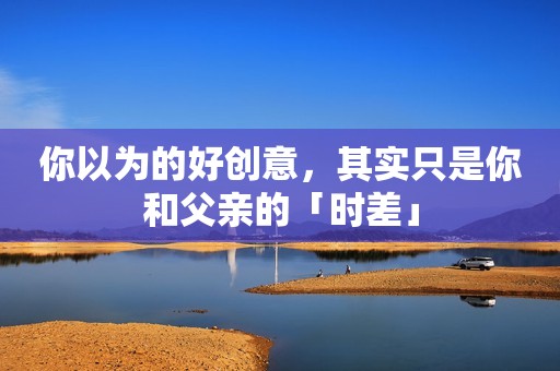 你以为的好创意，其实只是你和父亲的「时差」
