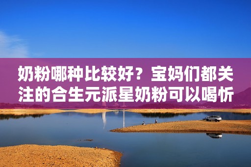 奶粉哪种比较好？宝妈们都关注的合生元派星奶粉可以喝忻州网2023-11-07 13:07山西忻州网2023-11-07 13:07山西