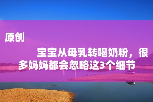 原创
            宝宝从母乳转喝奶粉，很多妈妈都会忽略这3个细节