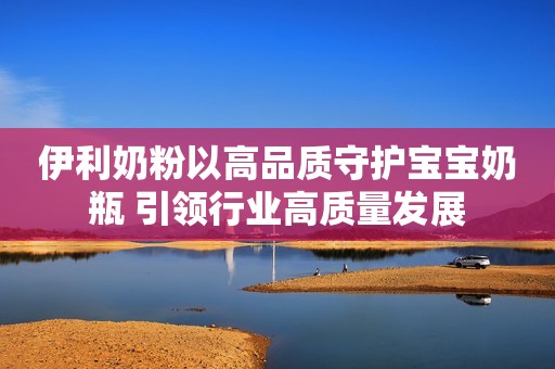 伊利奶粉以高品质守护宝宝奶瓶 引领行业高质量发展