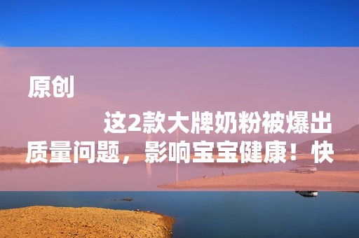 原创
            这2款大牌奶粉被爆出质量问题，影响宝宝健康！快看你家有没有