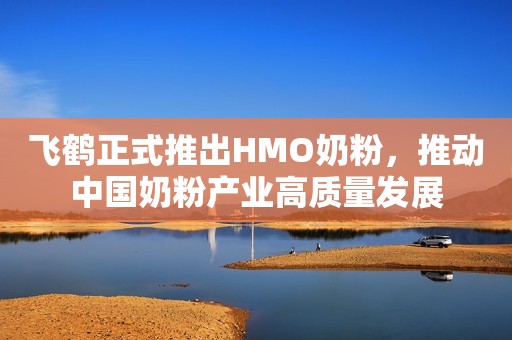 飞鹤正式推出HMO奶粉，推动中国奶粉产业高质量发展