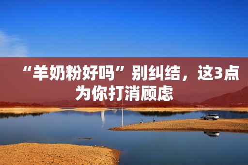 “羊奶粉好吗”别纠结，这3点为你打消顾虑