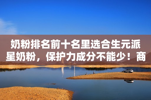 奶粉排名前十名里选合生元派星奶粉，保护力成分不能少！商丘网2023-11-07 09:32河南商丘网2023-11-07 09:32河南