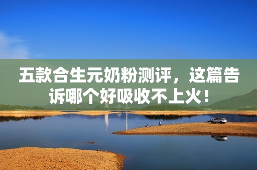 五款合生元奶粉测评，这篇告诉哪个好吸收不上火！