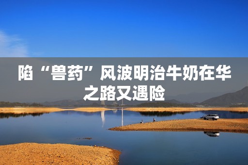 陷“兽药”风波明治牛奶在华之路又遇险
