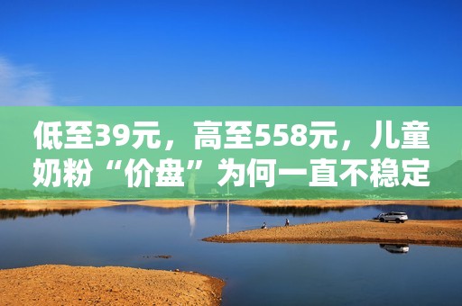 低至39元，高至558元，儿童奶粉“价盘”为何一直不稳定？
