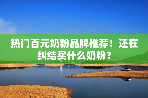 热门百元奶粉品牌推荐！还在纠结买什么奶粉？