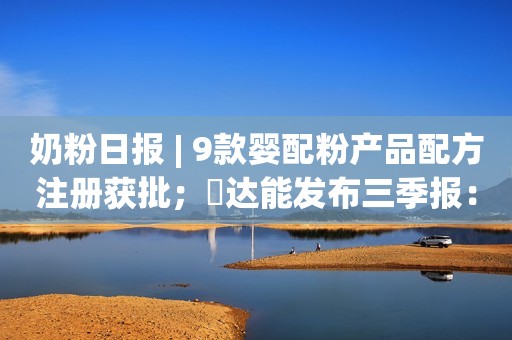 奶粉日报 | 9款婴配粉产品配方注册获批；​达能发布三季报：爱他美持续稳健增长；雀巢公布在HMO和益生菌混合物上的创新