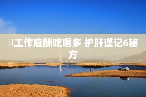 ​工作应酬吃喝多 护肝谨记6秘方