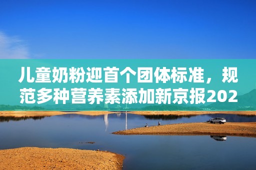 儿童奶粉迎首个团体标准，规范多种营养素添加新京报2023-06-21 13:30新京报2023-06-21 13:30
