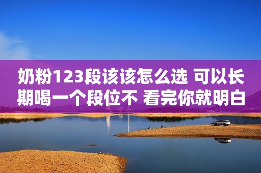奶粉123段该该怎么选 可以长期喝一个段位不 看完你就明白了