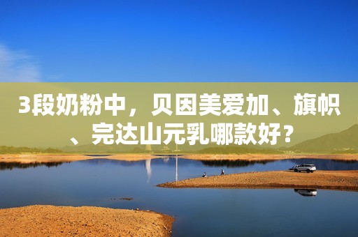3段奶粉中，贝因美爱加、旗帜、完达山元乳哪款好？