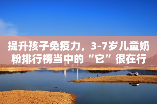 提升孩子免疫力，3-7岁儿童奶粉排行榜当中的“它”很在行安丘融媒2023-11-08 09:21湖北安丘融媒2023-11-08 09:21湖北
