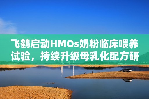 飞鹤启动HMOs奶粉临床喂养试验，持续升级母乳化配方研发中国发展网2023-10-20 11:51中国发展网2023-10-20 11:51