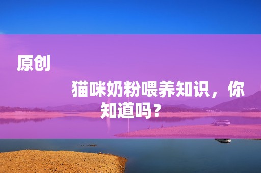 原创
            猫咪奶粉喂养知识，你知道吗？