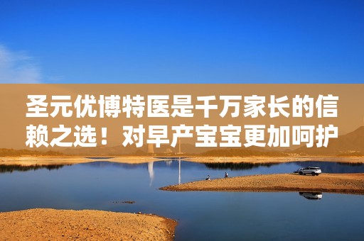圣元优博特医是千万家长的信赖之选！对早产宝宝更加呵护