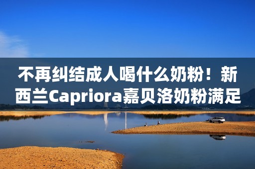 不再纠结成人喝什么奶粉！新西兰Capriora嘉贝洛奶粉满足家庭细分营养需求